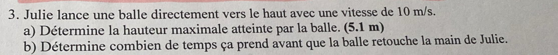 Julie lance une balle directement vers le haut avec une vitesse de 10 m/s. 
a) Détermine la hauteur maximale atteinte par la balle. (5.1 m) 
b) Détermine combien de temps ça prend avant que la balle retouche la main de Julie.