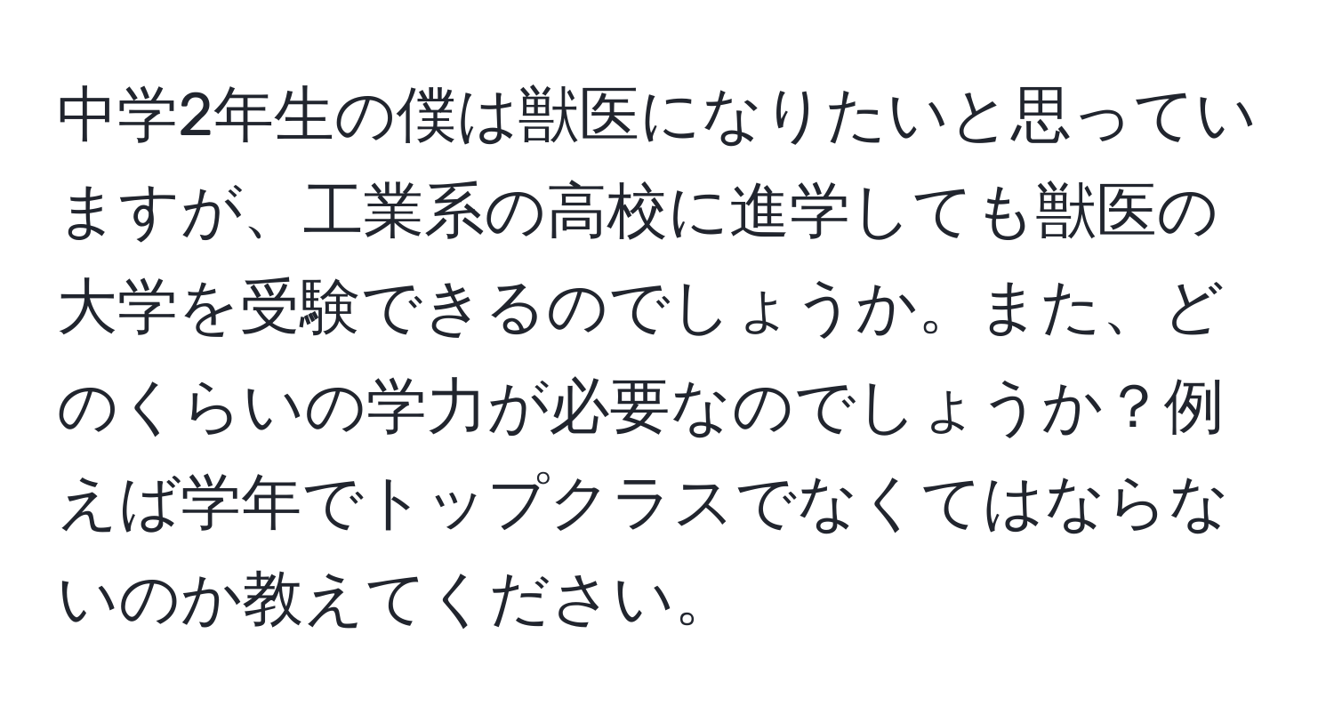 中学2年生の僕は獣医になりたいと思っていますが、工業系の高校に進学しても獣医の大学を受験できるのでしょうか。また、どのくらいの学力が必要なのでしょうか？例えば学年でトップクラスでなくてはならないのか教えてください。