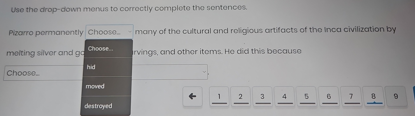 Use the drop-down menus to correctly complete the sentences. 
Pizarro permanently Choose... many of the cultural and religious artifacts of the Inca civilization by 
melting silver and go Choose... arvings, and other items. He did this because 
hid 
Choose... 
moved
2 3 4 5 6 1 8 9
__ 
destroyed