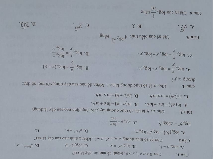 Cho 00. Mệnh q_3 lê nào sau đây là sai?
A. log _aa=1. B. log _aa^x=x. C. log _a1=0. D. x^(log _a)x=x.
Câu 2. Cho ba số thực dương a,b,c và a!= 1 Khẳng định nào sau đây là sai?
A. log _a(bc)=log _ab+log _ac. B. a^(log _a)h=b.. C.
log _ab^a=alpha log _ab. D. log _ab= ln a/ln b ·
Câu 3. Cho a, b là các số thực dương tùy ý. Khẳng định nào sau đây là đúng?
A. ln (ab)=ln a+ln b. B. ln (a+b)=ln a+ln b.
C. ln (ab)=ln a.ln b. D. ln (a+b)=ln a.ln b.
Câu 4. Cho # là số thực dương khác 1. Mệnh đề nào sau đây đúng với mọi số thực
dương x, y?
A. log _a x/y =log _ax+log _ay.
B. log _a x/y =log _a(x-y).
C. log _a x/y =log _ax-log _ay.
D. log _a x/y =frac log _axlog _ay.
Câu 5. Giá trị của biểu thức 4^(log _2)sqrt(3) bằng
A. sqrt(3). 2^(sqrt(3)).
B. 3. C. D. 2sqrt(3).
Câu 6. Giá trị của log _2 1/16  bằng