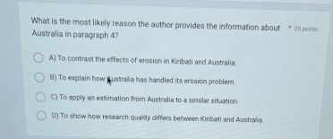 What is the most likely reason the author provides the information about * 20 points
Australia in paragraph 4?
A) To contrast the effects of erosion in Kiribati and Australia.
B) To explain how pustralia has handled its erosion problem.
C) To apply an estimation from Australia to a similar situation.
D) To show how research quality differs between Kiribati and Australia.