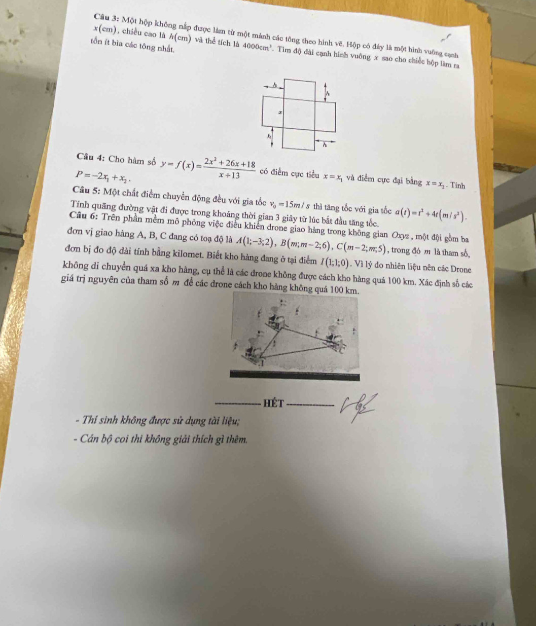 Một hộp không nắp được làm từ một mảnh các tông theo hình vẽ. Hộp có đáy là một hình vuông cạnh
tồn ít bìa các tông nhất.
x(cm) ), chiều cao là h(c m) và thể tích là 4000cm^3 Tìm độ dài cạnh hình vuông x sao cho chiếc hộp làm ra
Câu 4: Cho hàm số
P=-2x_1+x_2. y=f(x)= (2x^2+26x+18)/x+13  có điểm cực tiều x=x_1 và điểm cực đại bằng x=x_2. Tính
Câu 5: Một chất điểm chuyền động đều với gia tốc v_0=15m/ s thì tăng tốc với gia tốc a(t)=t^2+4t(m/s^2).
Tính quãng đường vật đi được trong khoảng thời gian 3 giây từ lúc bắt đầu tăng tốc.
Câu 6: Trên phần mềm mô phỏng việc điều khiển drone giao hàng trong không gian ở Oxyz : , một đội gồm ba
đơn vị giao hàng A, B, C đang có toạ độ là A(1;-3;2),B(m;m-2;6),C(m-2;m;5) , trong đó m là tham số,
đơn bị đo độ dài tính bằng kilomet. Biết kho hàng đang ở tại điểm I(1;1;0) , Vì lý do nhiên liệu nên các Drone
không di chuyển quá xa kho hàng, cụ thể là các drone không được cách kho hàng quá 100 km. Xác định số các
giá trị nguyên của tham số m đề các drone cách kho hàng không quá 100 km.
_HéT_
- Thí sinh không được sử dụng tài liệu;
- Cán bộ coi thi không giải thích gì thêm.