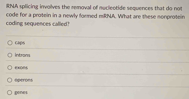 RNA splicing involves the removal of nucleotide sequences that do not
code for a protein in a newly formed mRNA. What are these nonprotein
coding sequences called?
caps
introns
exons
operons
genes