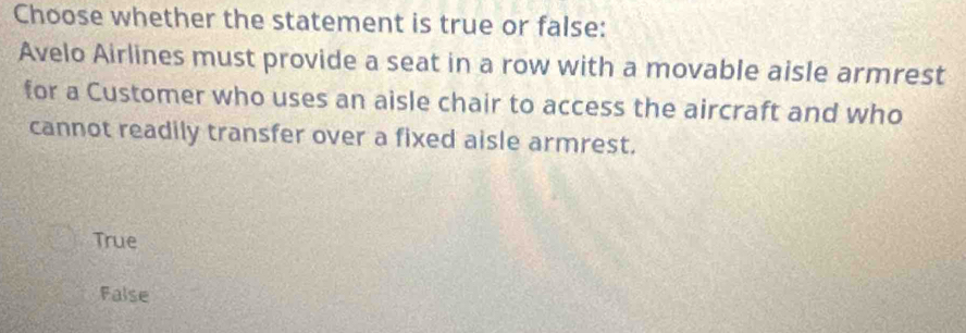 Choose whether the statement is true or false:
Avelo Airlines must provide a seat in a row with a movable aisle armrest
for a Customer who uses an aisle chair to access the aircraft and who
cannot readily transfer over a fixed aisle armrest.
True
False