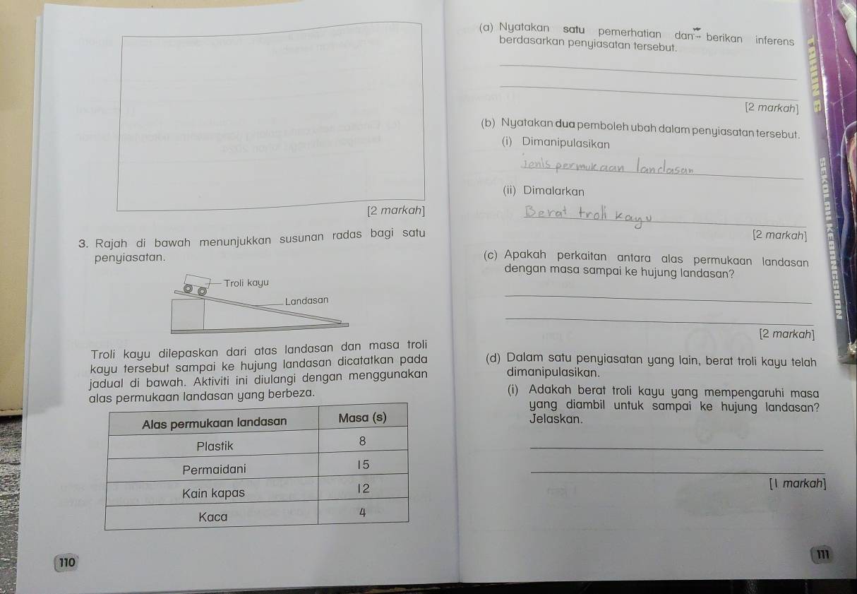 Nyatakan satu pemerhatian dan— berikan inferens 
berdasarkan penyiasatan tersebut. 
_ 
_ 
[2 markah] 
(b) Nyatakan dua pemboleh ubah dalam penyiasatan tersebut. 
(i) Dimanipulasikan 
_ 
(ii) Dimalarkan 
_ 
[2 markah] 
3. Rajah di bawah menunjukkan susunan radas bagi satu 
[2 markah] 
(c) Apakah perkaitan antara alas permukaan landasan 
penyiasatan. dengan masa sampai ke hujung landasan? 
_ 
_ 
[2 markah] 
Troli kayu dilepaskan dari atas landasan dan masa troli 
kayu tersebut sampai ke hujung landasan dicatatkan pada (d) Dalam satu penyiasatan yang lain, berat troli kayu telah 
jadual di bawah. Aktiviti ini diulangi dengan menggunakan 
dimanipulasikan. 
g berbeza. 
(i) Adakah berat troli kayu yang mempengaruhi masa 
yang diambil untuk sampai ke hujung landasan? 
Jelaskan. 
_ 
_ 
[1 markah]
m
110