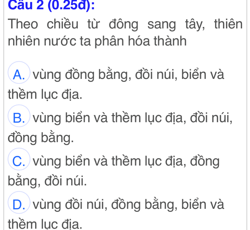 (0.25đ):
Theo chiều từ đông sang tây, thiên
nhiên nước ta phân hóa thành
A. vùng đồng bằng, đồi núi, biển và
thềm lục địa.
B. vùng biển và thềm lục địa, đồi núi,
đồng bằng.
C. vùng biển và thềm lục địa, đồng
bằng, đồi núi.
D. vùng đồi núi, đồng bằng, biển và
thềm luc đia.