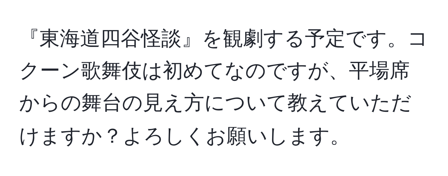 『東海道四谷怪談』を観劇する予定です。コクーン歌舞伎は初めてなのですが、平場席からの舞台の見え方について教えていただけますか？よろしくお願いします。