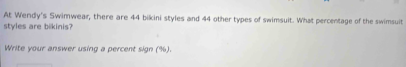 At Wendy's Swimwear, there are 44 bikini styles and 44 other types of swimsuit. What percentage of the swimsuit 
styles are bikinis? 
Write your answer using a percent sign (%).