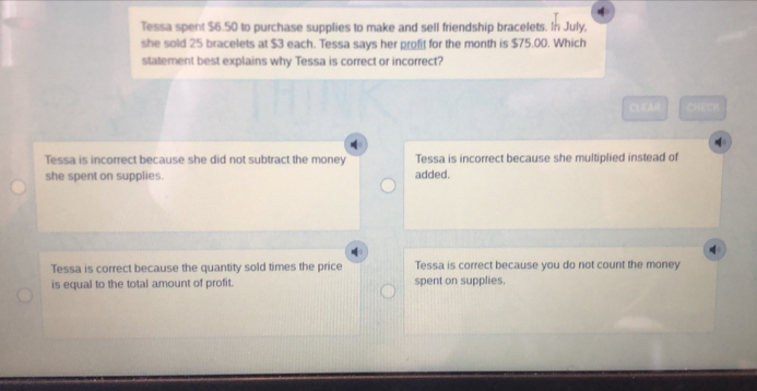 Tessa spent $6.50 to purchase supplies to make and sell friendship bracelets. In July,
she sold 25 bracelets at $3 each. Tessa says her profit for the month is $75.00. Which
statement best explains why Tessa is correct or incorrect?
CLEA0 CHECR
Tessa is incorrect because she did not subtract the money Tessa is incorrect because she multiplied instead of
she spent on supplies. added.
Tessa is correct because the quantity sold times the price Tessa is correct because you do not count the money
is equal to the total amount of profit. spent on supplies.