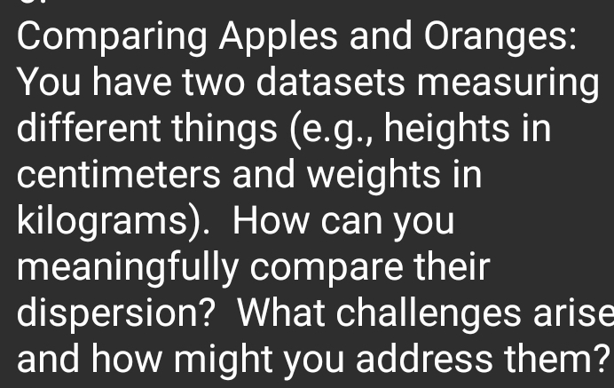 Comparing Apples and Oranges: 
You have two datasets measuring 
different things (e.g., heights in 
centimeters and weights in
kilograms). How can you 
meaningfully compare their 
dispersion? What challenges arise 
and how might you address them?