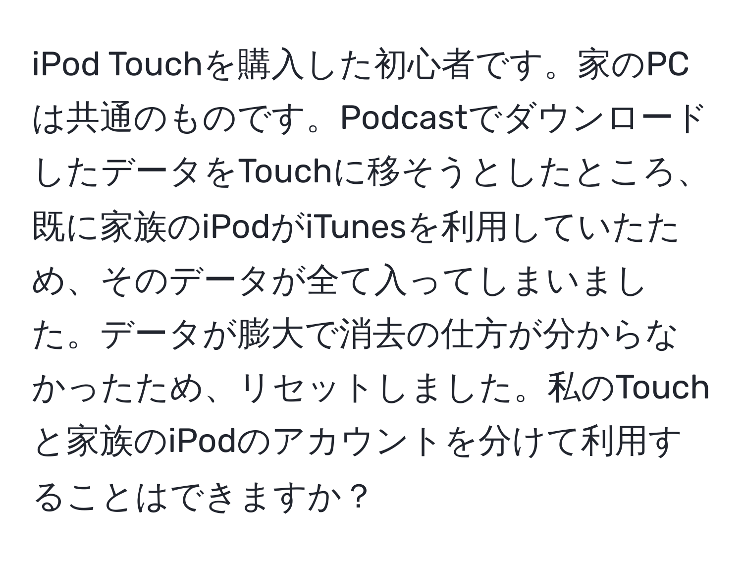 iPod Touchを購入した初心者です。家のPCは共通のものです。PodcastでダウンロードしたデータをTouchに移そうとしたところ、既に家族のiPodがiTunesを利用していたため、そのデータが全て入ってしまいました。データが膨大で消去の仕方が分からなかったため、リセットしました。私のTouchと家族のiPodのアカウントを分けて利用することはできますか？