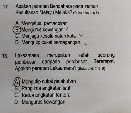 Apakah peranan Bendahara pada zaman
Kesultanan Melayu Melaka? (Buku teks m s 9)
A. Mengetuai pentadbíran
B )Mengurus kewangan
C. Menjaga keselamatan kota
D. Mengutip cukai perdagangan
18. Laksamana merupakan salah seoran
pembesar daripada pembesar Berempat.
Apakah peranan Laksamana? (Buku teks m s 9)
A Mengutip cukai pelabuhan
B Panglima angkatan laut
C. Ketua angkatan tentera
D. Mengurus kewangan