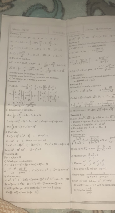 Siwat TCSI
Eacnble, do mmbrs Matione  Mathématlique
Exertit= | 3 Comlêto pa  ea  # a C a f 1 (a-b)^2+(b-c)^2+(c-a)^2=3(a-b)(b-c)|=-

10-N:3.5-Z: 1/3 -ID: 2π /3 =8: sqrt(2)/3 -Q
 93/125 -ID:0_ 8:N_ ID:overline N_ _ sqrt(49)-N Exnatare 4 :  ( Dames Dééctun scientifique des monhum surçs
a=200* 2000.............
z-Q, (-sqrt(12))/sqrt(3) -Z+R-2,ID-R=-Q c=1.3* 10^(-1)* 0.014:4= (7200* 10^(-1))/0.00* 0.012 
2) Parmi les nombeu
2) Snplfes
10^(-6)-10^2+3.587· 4* 10^(-3)+x=- 3/100 =- 22/7 · 3.14· sqrt(2)+ A=( 3^n/33^n* 2 )( (2^n* 3^(-n))/4* 25 )^n; B=frac (x^2y)^-2x^(4x^2))x(y^2)^2y^4
30 Sost a;δ∈ ", on pose. E=frac a^(-1)b^(-1)(ab^2)^2+aa^2+b^2
sqrt(0.25)·  1/3 · - 21/0 · sqrt(sqrt 16)· 0·  5/4 ·  1/2* 5^2 · sqrt(3)=1+sqrt(2)+ a) Déterminer les notbres décimaux.
a) Simplilies E
h) Déterminer les nombres rationnels sos décimaus b) Eloanes l'écritume acientifique de Esuchast q
Exercine 2 : c) Déterminer les combres icrationnels. a=100000. d b=0,04
) Calculer A= (-6)/35 + 4/5 - 3/4 :B= 20/26 + 3/14 *  4/9 = Exercice 5 :
C=(frac 1+ 1/3 1- 1/3 )* (frac 1+ 1/2 1- 1/2 ):D=beginpmatrix  1/2 -3 1- 3/5 endpmatrix +beginpmatrix  (-1)/5 + 1/3   1/2 + 3/10 endpmatrix = A=3sqrt(112)-2sqrt(7)+5sqrt(28):B= (2+sqrt(11))/sqrt(13)-2sqrt(5) 
C=(sqrt(3)+sqrt(2)-sqrt(5))(sqrt(3)+sqrt(2)+sqrt(5));D=frac sqrt(6)
E=frac (3^2* 11^2)^-2(3^4* 11^2)^2= 33^(10)/3^2* 11^(-2) 
E=( 2/1+sqrt(5) )^2+( (1+sqrt(5))/2 )^2:F=sqrt(frac 1)20-5sqrt(11)+
2) Développer et simplifier :
2) Moutrer que 12^2-(9+sqrt(5))^2+(9-sqrt(5))^3
A=( 1/2 x-1)^2-(4x-1)(4x+1) Exercice 6
B=2(x+1)^2-3(1-5x)-4x^2;C=(5x-1)^2-(x+6)^2; On pose A=sqrt(7-sqrt 48)+sqrt(7+sqrt 48) et B=sqrt(9-4)
1) Donner lo signe de A ot de B (sans utilise
D= 1/4 (4x-1)^2+2(2x-1)^4 2) Calculer et simplifier A^2 B^2
3) Factoriser Exerclee 7 | 3) Es déduire que A=4 B=-4
A=(x+2)^2+(x^2-4);B=x^2+1 1) Montrer que :
C=8x^3+1:D=x^3+x^3-x^2-1 sqrt(2sqrt frac 5sqrt 2)-75sqrt(2)+7+5sqrt(frac 3-2sqrt 2)3+2sqrt(2)∈ N  ((9^(n+1)))/(3^(2n+1) 
E=x^2-8+4(x^2-4)-3(x-2);F=x^2+125-5x(x+5)
G=(2x^2-1)^3+x^2;H=x^2-1 2) Soit açb∈R° tel que sqrt(frac a)b+sqrt(frac b)a=sqrt(3)
Exercice 3:
Soit: açbc∈R a) Montrer que :  a/b + b/a =3
1) Développer et simplifier : h) Calculier  a^2/b^2 + b^2/a^2  e1  a^2/b^2 + b^3/a^2 
A=-2(a+b-c)-3(a-b+c)+4(5a-b)
B= (a^2-b^2)/ab - (ab-b^2)/ab-a^2 ;C=(a+b+c)^2 D=(a+b+c)^2 3) Soit z; y;z∈ R tel qoe mx=1
2) Montrer que : Montrer que :  x/xy+z+1 + y/yz+y+1 +frac zx
a a^3+b^3+c^3-3abc=(a+b+c)(a^2+b^3+c^2-ab-bc-ca) 4) Soit a;b ∈ R° tel que a^2+b^2=6ab
b) a^2(b-c)+b^2(c-a)+c^2(a-b)=(b-a)(a-c)(c-b)
3) a) Simplifier par deux méthodes le nombre Ætel que : b) Calculer s)  Montrer que a et à sont de mème s
E=((a-b)+(b-c)+(c-a))^3
 (a+b)/a-b 