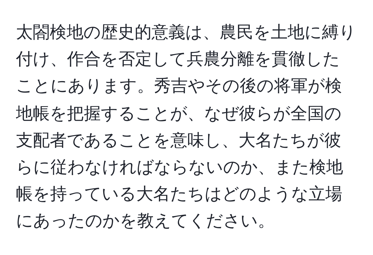 太閤検地の歴史的意義は、農民を土地に縛り付け、作合を否定して兵農分離を貫徹したことにあります。秀吉やその後の将軍が検地帳を把握することが、なぜ彼らが全国の支配者であることを意味し、大名たちが彼らに従わなければならないのか、また検地帳を持っている大名たちはどのような立場にあったのかを教えてください。