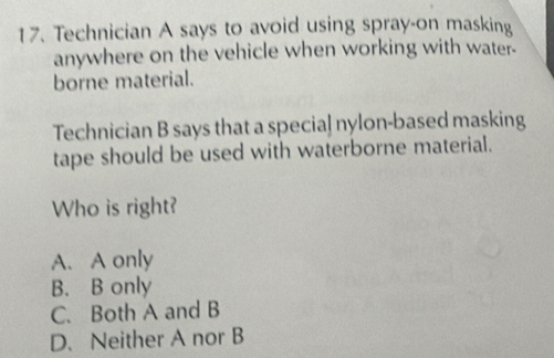 Technician A says to avoid using spray-on masking
anywhere on the vehicle when working with water-
borne material.
Technician B says that a special nylon-based masking
tape should be used with waterborne material.
Who is right?
A. A only
B. B only
C. Both A and B
D. Neither A nor B