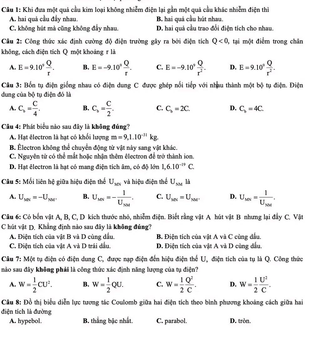 Khi đưa một quả cầu kim loại không nhiễm điện lại gần một quả cầu khác nhiễm điện thì
A. hai quả cầu đầy nhau. B. hai quả cầu hút nhau.
C. không hút mà cũng không đầy nhau. D. hai quả cầu trao đổi điện tích cho nhau.
Câu 2: Công thức xác định cường độ điện trường gây ra bởi điện tích Q<0, , tại một điểm trong chân
không, cách điện tích Q một khoảng r là
A. E=9.10^9 Q/r . B. E=-9.10^9 Q/r . C. E=-9.10^9 Q/r^2 . D. E=9.10^9 Q/r^2 .
Câu 3: Bốn tụ điện giống nhau có điện dung C được ghép nối tiếp với nhau thành một bộ tụ điện. Điện
dung của bộ tụ điện đó là
B.
C.
A. C_b= C/4 . C_b= C/2 . C_b=2C. D. C_b=4C.
Câu 4: Phát biểu nào sau đây là không đúng?
A. Hạt êlectron là hạt có khối lượng m=9,1.10^(-31)kg.
B. Électron không thể chuyển động từ vật này sang vật khác.
C. Nguyên tử có thể mất hoặc nhận thêm êlectron để trở thành ion.
D. Hạt êlectron là hạt có mang điện tích âm, có độ lớn 1,6.10^(-19)C.
Câu 5: Mối liên hệ giữa hiệu điện thế U_MN và hiệu điện thế U_NM là
A. U_MN=-U_NM. B. U_MN=-frac 1U_NM. C. U_MN=U_NM. D. U_MN=frac 1U_NM.
Câu 6: Có bốn vật A, B, C, D kích thước nhỏ, nhiễm điện. Biết rằng vật A hút vật B nhưng lại đầy C. Vật
C hút vật D. Khẳng định nào sau đây là không đúng?
A. Điện tích của vật B và D cùng dấu. B. Điện tích của vật A và C cùng dấu.
C. Điện tích của vật A và D trái dấu. D. Điện tích của vật A và D cùng dấu.
Câu 7: Một tụ điện có điện dung C, được nạp điện đến hiệu điện thế U, điện tích của tụ là Q. Công thức
nào sau đây không phải là công thức xác định năng lượng của tụ điện?
A. W= 1/2 CU^2. B. W= 1/2 QU. C. W= 1/2  Q^2/C . D. W= 1/2  U^2/C .
Câu 8: Đồ thị biểu diễn lực tương tác Coulomb giữa hai điện tích theo bình phương khoảng cách giữa hai
điện tích là đường
A. hypebol. B. thắng bậc nhất. C. parabol. D. tròn.