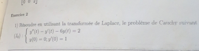 [0 0 2] 
Exercice 2 
1) Résoudre en utilisant la transformée de Laplace, le problème de Cauchy suivant
(I_sendpmatrix :beginarrayl y''(t)-y'(t)-6y(t)=2 y(0)=0;y'(0)=1endarray.