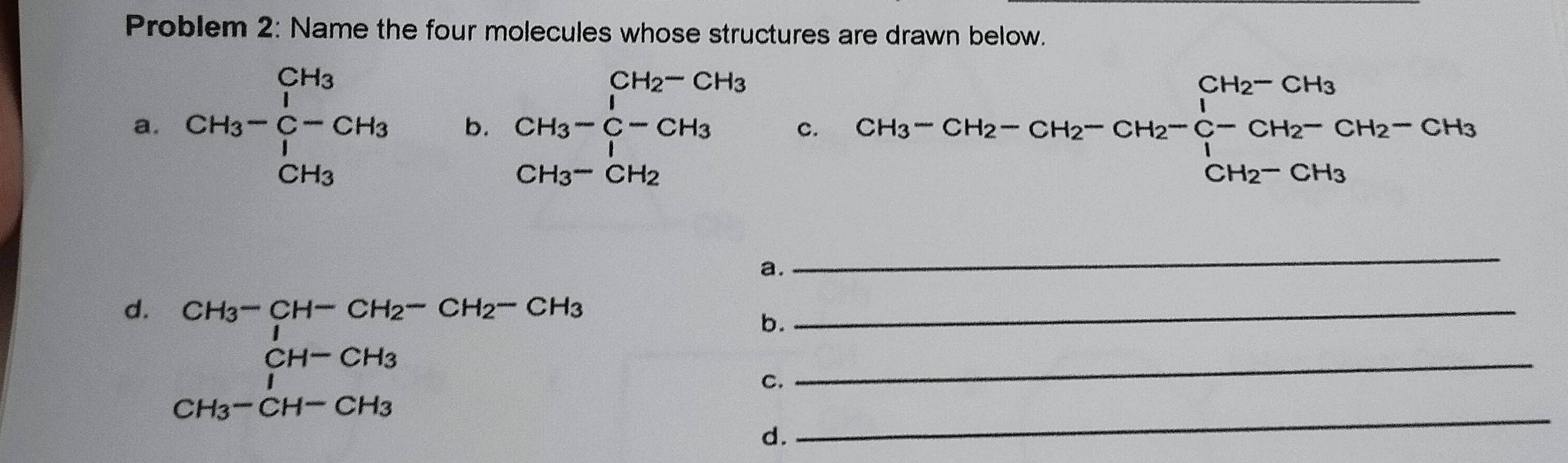 Problem 2: Name the four molecules whose structures are drawn below. 
a. CH_3-beginarrayr CH_3 CH_3-C-CH_3 CH_3endarray b. beginarrayr CH_3-CH_2-CH_3 CH_3-C-CH_3 CH_3-CH_2 CH_3-CH_2endarray c. CH_3-CH_2-CH_2-CH_2-CH_2-C-CH_2-CH_2-CH_2-CH_3
a. 
_ 
_ 
d. beginarrayr CH_3-CH-CH_2-CH_2-CH_3 CH-CH_3 CH_3-CH-CH_3 CH_3-CH-CH_3endarray __ 
b. 
C. 
d.