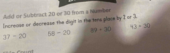 Add or Subtract 20 or 30 from a Number 
Increase or decrease the digit in the tens place by 2 or 3.
37-20 58-20 89+30 43+30