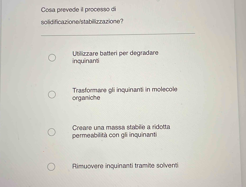 Cosa prevede il processo di
solidificazione/stabilizzazione？
Utilizzare batteri per degradare
inquinanti
Trasformare gli inquinanti in molecole
organiche
Creare una massa stabile a ridotta
permeabilità con gli inquinanti
Rimuovere inquinanti tramite solventi