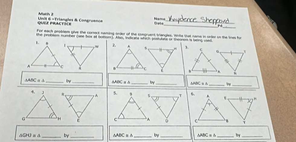 Math 2 Name 
Unit 6 -Triangles & Congruence 
QUïz PraCtice Date 
_ 
_Pd_ 
For each problem give the correct naming order of the congruent triangles. Write that name in order on the lines for 
the problem number (see box at bottom). Also, indicate which postulate or theorem is being used. 

“
△ ABC ≡ △ _by_ △ ABC≌ △ _by _ △ ABC≌ △ _by_ 
H 
Y
△ GHJ≌ △ _by _ △ ABC≌ △ _ by_ △ ABC≌ △ _ by_