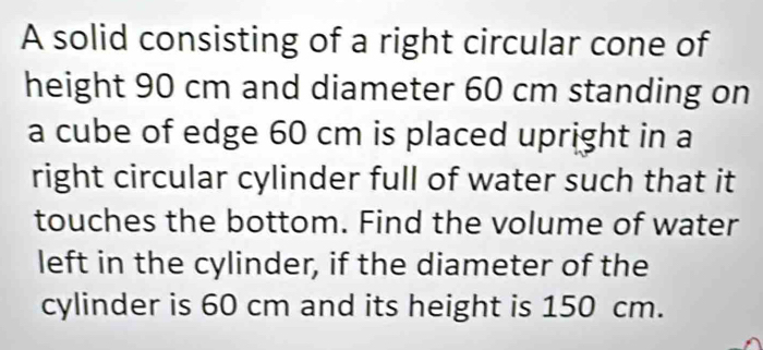 A solid consisting of a right circular cone of 
height 90 cm and diameter 60 cm standing on 
a cube of edge 60 cm is placed upright in a 
right circular cylinder full of water such that it 
touches the bottom. Find the volume of water 
left in the cylinder, if the diameter of the 
cylinder is 60 cm and its height is 150 cm.