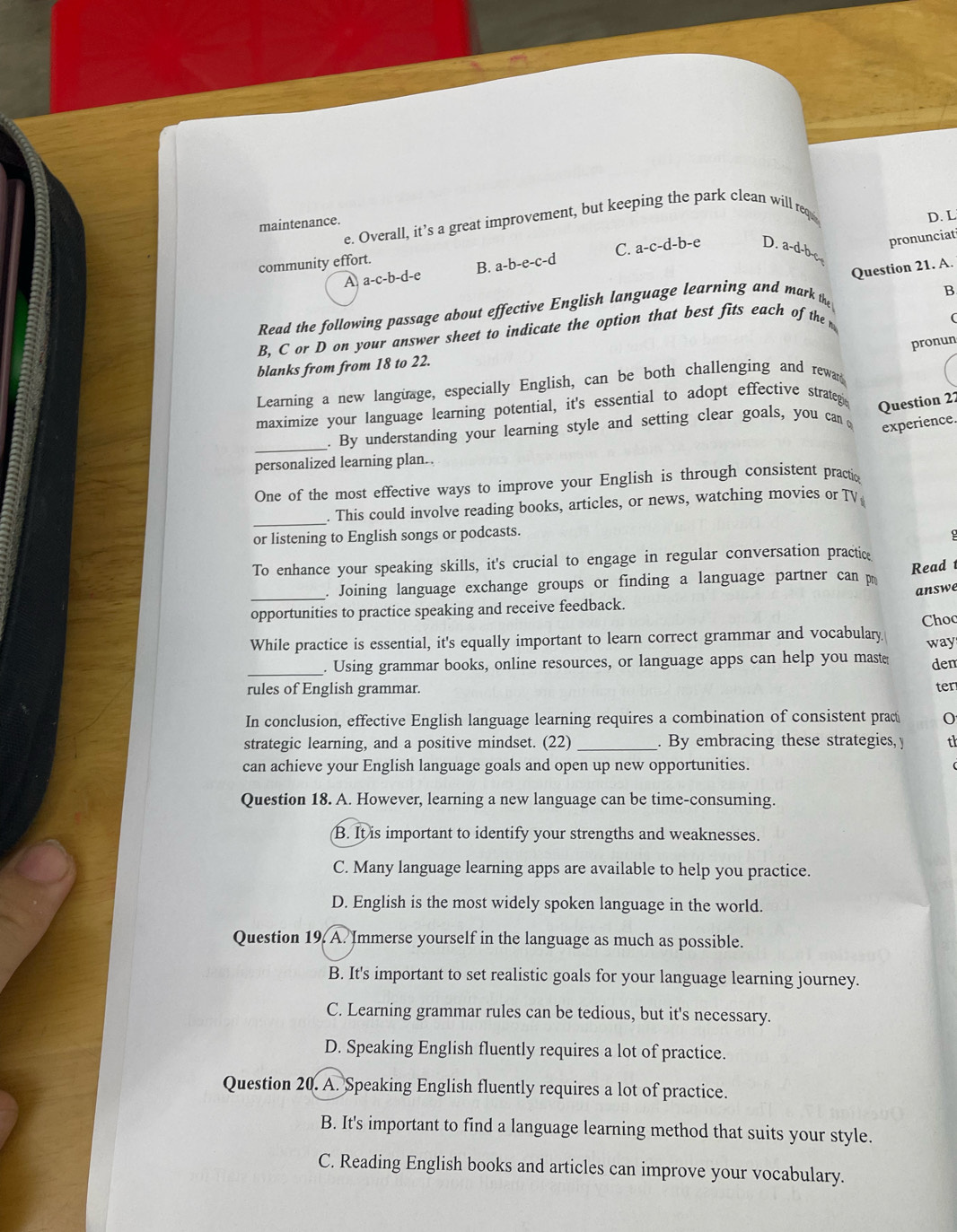 Overall, it’s a great improvement, but keeping the park clean will requ D. L
maintenance.
C. a-c-d-b-e D. a-d-b-c pronunciat
community effort.
A a-c-b-d-e B. a -b-e-c-d
B
Read the following passage about effective English language learning and mark the Question 21. A
B. C or D on your answer sheet to indicate the option that best fits each of the 
pronun
blanks from from 18 to 22.
Learning a new langüage, especially English, can be both challenging and rewar
maximize your language learning potential, it's essential to adopt effective strateg
Question 22
_. By understanding your learning style and setting clear goals, you can 
experience.
personalized learning plan..
One of the most effective ways to improve your English is through consistent practio
_
. This could involve reading books, articles, or news, watching movies or TV
or listening to English songs or podcasts.
To enhance your speaking skills, it's crucial to engage in regular conversation practice
_. Joining language exchange groups or finding a language partner can p Read
answe
opportunities to practice speaking and receive feedback.
While practice is essential, it's equally important to learn correct grammar and vocabulary Choc
_. Using grammar books, online resources, or language apps can help you master way dem
rules of English grammar. ter
In conclusion, effective English language learning requires a combination of consistent pract
strategic learning, and a positive mindset. (22) _. By embracing these strategies, y th
can achieve your English language goals and open up new opportunities.
Question 18. A. However, learning a new language can be time-consuming.
B. It is important to identify your strengths and weaknesses.
C. Many language learning apps are available to help you practice.
D. English is the most widely spoken language in the world.
Question 19. A. Immerse yourself in the language as much as possible.
B. It's important to set realistic goals for your language learning journey.
C. Learning grammar rules can be tedious, but it's necessary.
D. Speaking English fluently requires a lot of practice.
Question 20. A. Speaking English fluently requires a lot of practice.
B. It's important to find a language learning method that suits your style.
C. Reading English books and articles can improve your vocabulary.