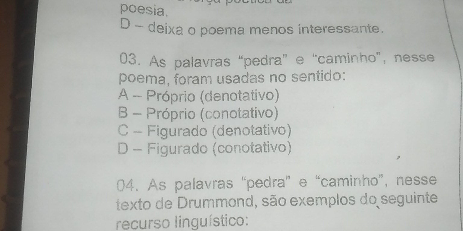 poesia.
D - deixa o poema menos interessante.
03. As palavras “pedra” e “caminho”, nesse
poema, foram usadas no sentido:
A - Próprio (denotativo)
B - Próprio (conotativo)
C - Figurado (denotativo)
D - Figurado (conotativo)
04. As palavras “pedra” e “caminho”, nesse
texto de Drummond, são exemplos do seguinte
recurso linguístico: