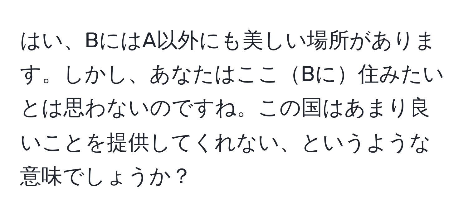 はい、BにはA以外にも美しい場所があります。しかし、あなたはここBに住みたいとは思わないのですね。この国はあまり良いことを提供してくれない、というような意味でしょうか？