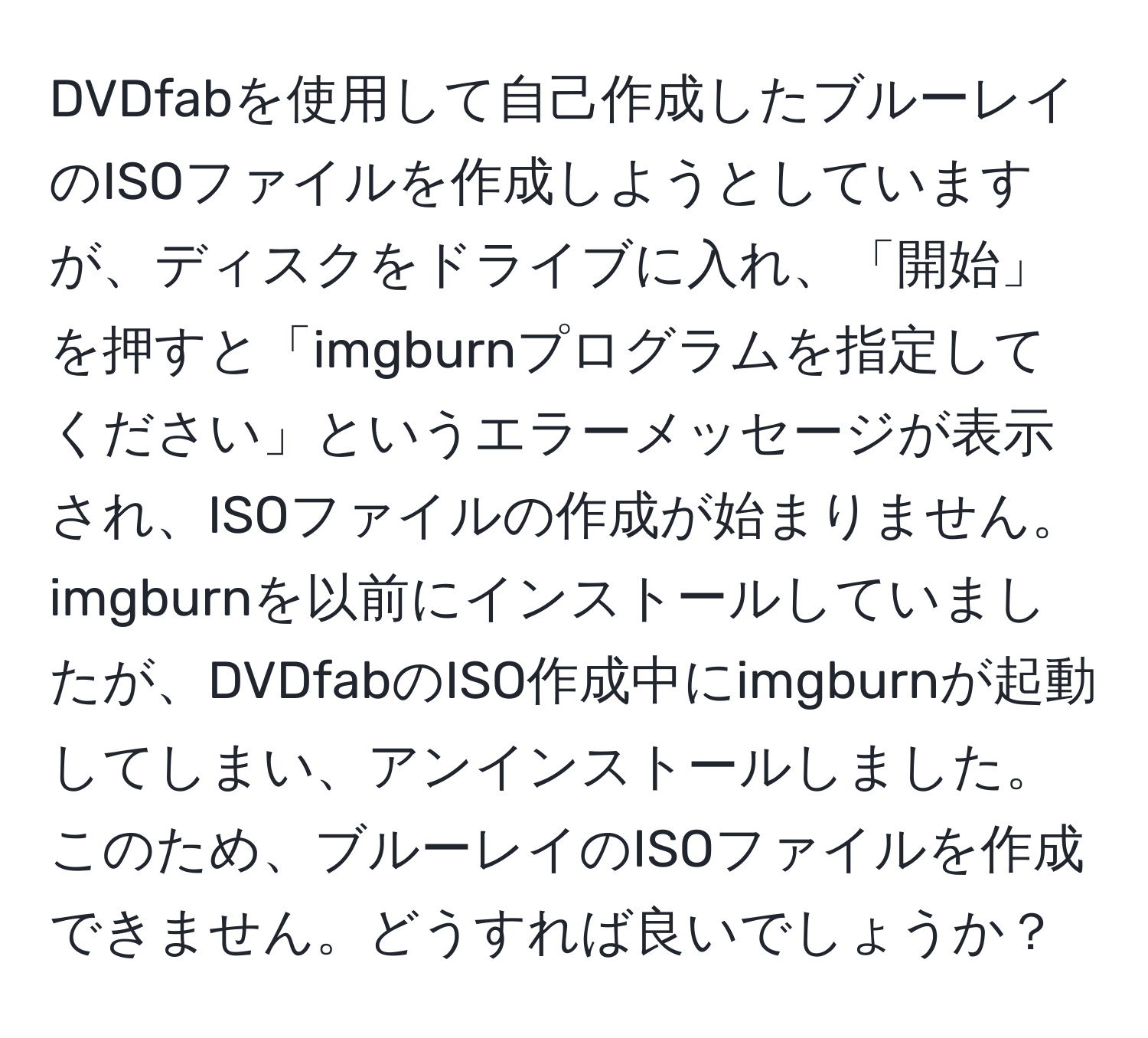 DVDfabを使用して自己作成したブルーレイのISOファイルを作成しようとしていますが、ディスクをドライブに入れ、「開始」を押すと「imgburnプログラムを指定してください」というエラーメッセージが表示され、ISOファイルの作成が始まりません。imgburnを以前にインストールしていましたが、DVDfabのISO作成中にimgburnが起動してしまい、アンインストールしました。このため、ブルーレイのISOファイルを作成できません。どうすれば良いでしょうか？