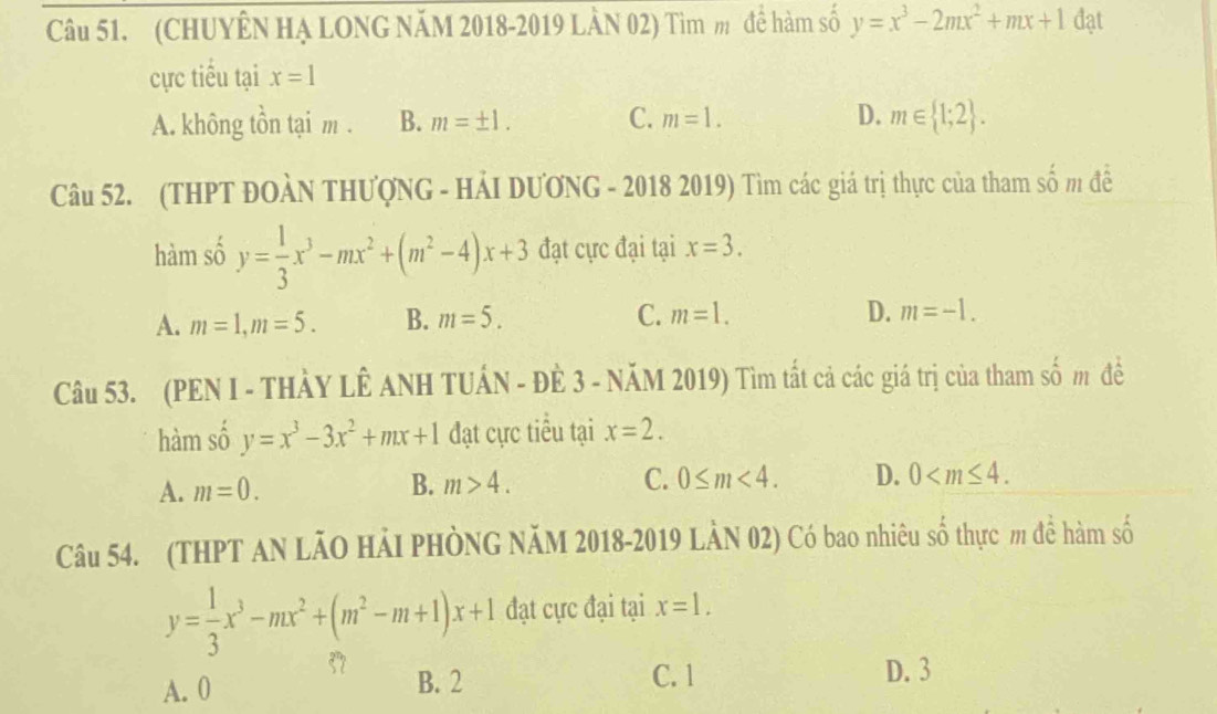 (CHUYÊN HẠ LONG NăM 2018-2019 LÂN 02) Tìm m đề hàm số y=x^3-2mx^2+mx+1 đạt
cực tiểu tại x=1
A. không tồn tại m. B. m=± 1. C. m=1. D. m∈  1;2. 
Câu 52. (THPT ĐOẢN THƯợNG - HẢI DƯƠNG - 2018 2019) Tìm các giá trị thực của tham số m đề
hàm số y= 1/3 x^3-mx^2+(m^2-4)x+3 đạt cực đại tại x=3.
A. m=1, m=5. B. m=5. C. m=1. D. m=-1. 
Câu 53. (PEN I - THẢY LÊ ANH TUÁN - ĐÈ 3 - NăM 2019) Tìm tất cả các giá trị của tham số m để
hàm số y=x^3-3x^2+mx+1 đạt cực tiểu tại x=2.
B.
A. m=0. m>4. C. 0≤ m<4</tex>. D. 0 . 
Câu 54. (THPT AN LÃO HẢI PHÒNG NăM 2018-2019 LÂN 02) Có bao nhiêu số thực m đề hàm số
y= 1/3 x^3-mx^2+(m^2-m+1)x+1 đạt cực đại tại x=1. 
A. 0 B. 2 C. 1 D. 3