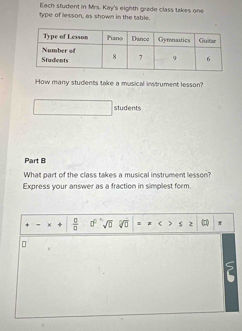 Each student in Mrs. Kay's eighth grade class takes one 
type of lesson, as shown in the table. 
How many students take a musical instrument lesson? 
students 
Part B 
What part of the class takes a musical instrument lesson? 
Express your answer as a fraction in simplest form. 
+ - × +  □ /□   □^(□) sqrt(□ ) sqrt[□](□ ) = ≠ < S 2 (0) π