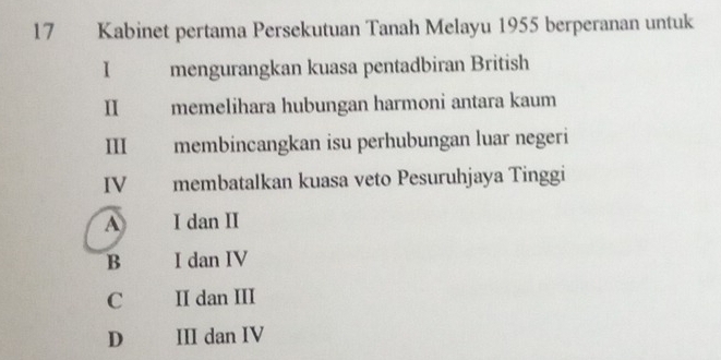 Kabinet pertama Persekutuan Tanah Melayu 1955 berperanan untuk
I mengurangkan kuasa pentadbiran British
I memelihara hubungan harmoni antara kaum
III membincangkan isu perhubungan luar negeri
IV membatalkan kuasa veto Pesuruhjaya Tinggi
A I dan II
B I dan IV
C II dan III
D III dan IV