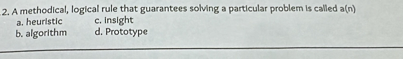 A methodical, logical rule that guarantees solving a particular problem is called a(n)
a. heuristic c. insight
b. algorithm d. Prototype