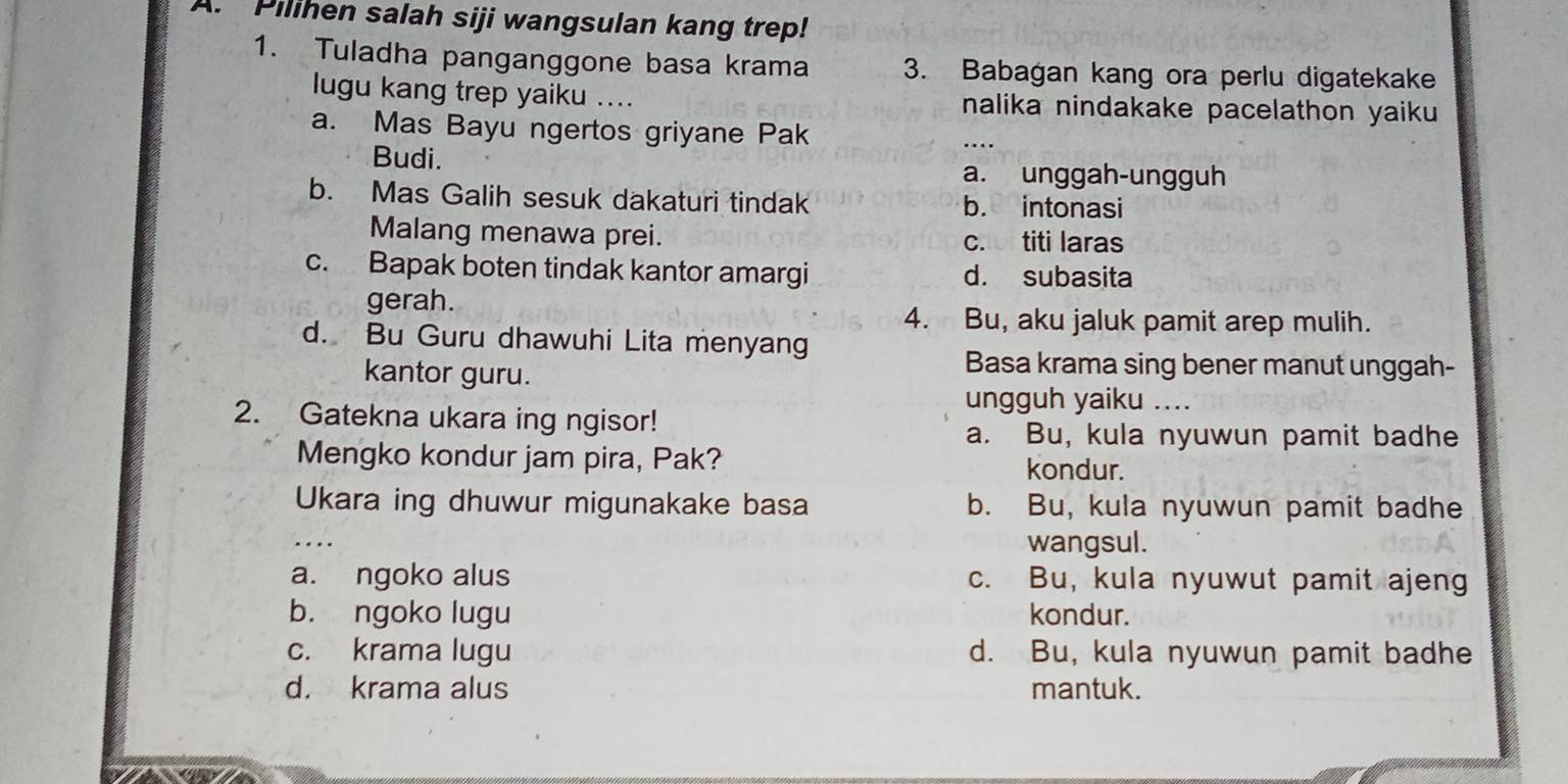 Pilihen salah siji wangsulan kang trep!
1. Tuladha panganggone basa krama 3. Babagan kang ora perlu digatekake
lugu kang trep yaiku .... nalika nindakake pacelathon yaiku
a. Mas Bayu ngertos griyane Pak _…
Budi. a. unggah-ungguh
b. Mas Galih sesuk dakaturi tindak b. intonasi
Malang menawa prei. c. titi laras
c. Bapak boten tindak kantor amargi d. subasita
gerah.
4. Bu, aku jaluk pamit arep mulih.
d. Bu Guru dhawuhi Lita menyang
kantor guru.
Basa krama sing bener manut unggah-
ungguh yaiku ....
2. Gatekna ukara ing ngisor!
a. Bu, kula nyuwun pamit badhe
Mengko kondur jam pira, Pak? kondur.
Ukara ing dhuwur migunakake basa b. Bu, kula nyuwun pamit badhe
_
wangsul.
a. ngoko alus c. Bu, kula nyuwut pamit ajeng
b. ngoko lugu kondur.
c. krama lugu d. Bu, kula nyuwun pamit badhe
d. krama alus mantuk.