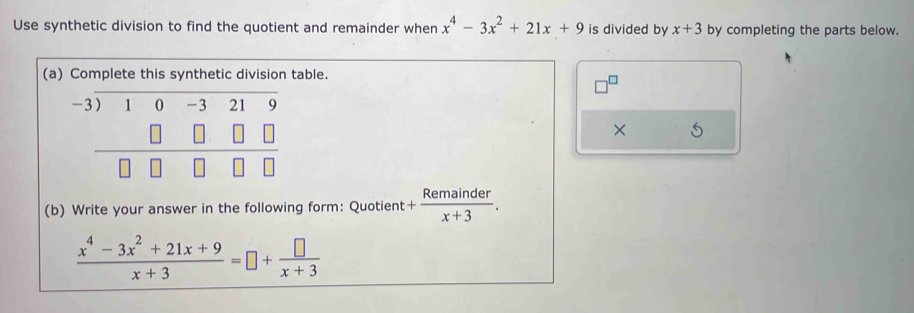 Use synthetic division to find the quotient and remainder when x^4-3x^2+21x+9 is divided by x+3 by completing the parts below.
(aable.
×
(b) Write your answer in the following form: Quotient + Remainder/x+3 .
 (x^4-3x^2+21x+9)/x+3 =□ + □ /x+3 