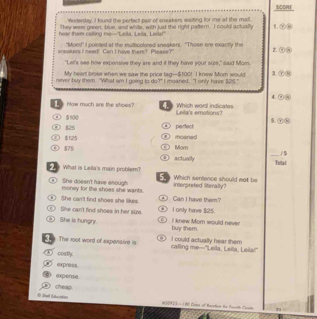 SCORE
Yesterday, I found the perfect pair of sneakers waiting for me at the mall.
They were green, blue, and white, with just the right pattern. I could actually 1. Ⓨ⑩
hear them calling me—"Leila, Leila, Leila!"
"Mom!" I pointed at the multicolored sneakers. "Those are exactly the
sneakers I need! Can I have them? Please?" 2. ⑨⑩
“Let's see how expensive they are and if they have your size," said Mom.
My heart broke when we saw the price tag— $100! I knew Mom would 3. ⑨⑩
never buy them. “What am I going to do?” I moaned. “I only have $25.”
4. Ⓨ⑪
1. How much are the shoes? 4. Which word indicates
Leila's emotions?
A $100 5. Ⓨ⑩
① $25 A perfect
© $125 moaned
D $75 Mom
_/ 5
actually Total
2. What is Leila's main problem?
5. Which sentence should not be
She doesn't have enough interpreted literally?
money for the shoes she wants.
She can't find shoes she likes. Can I have them?
C She can't find shoes in her size. ⑧ I only have $25.
_ She is hungry.
c I knew Mom would never
buy them.
X The root word of expensive is I could actually hear them
calling me—“Leila, Leila, Leila!”
A costly.
express.
expense.
cheap.
@ Shell Education
# 50925 —180 Davs of Readino for Fourth Gende 21