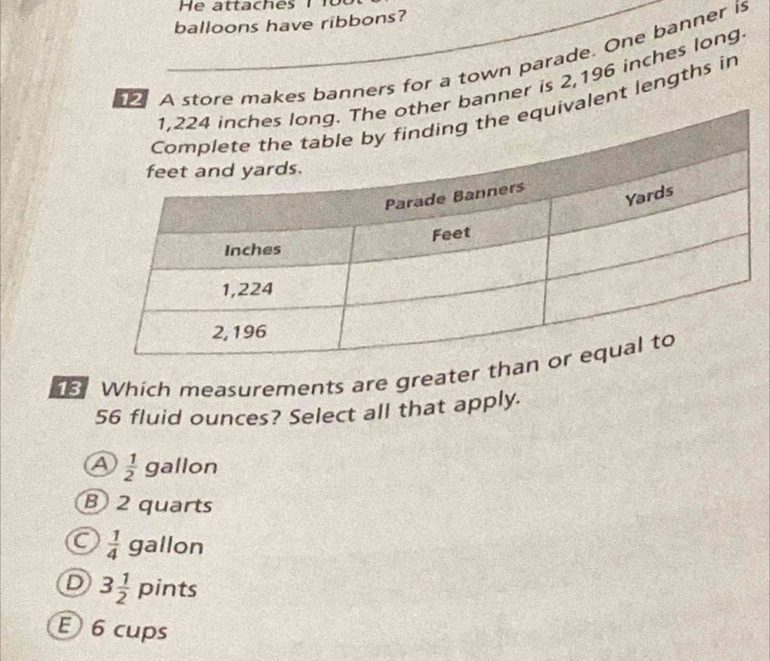 balloons have ribbons?
A store makes banners for a town parade. One banner is
anner is 2,196 inches long
ent lengths in
Which measurements are greater th
56 fluid ounces? Select all that apply.
 1/2  g allon
B) 2 quarts
C  1/4  gallon
D 3 1/2  pints
E 6 cups