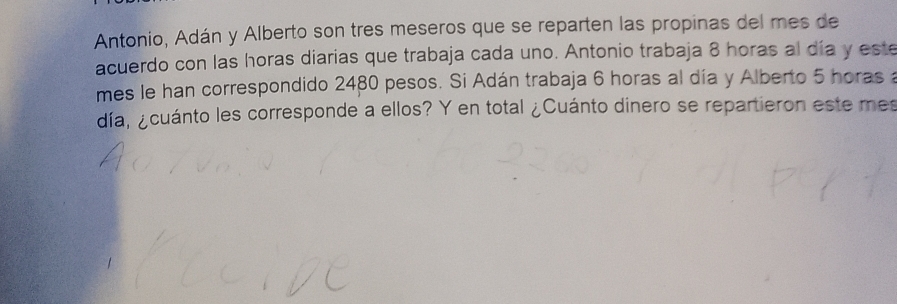 Antonio, Adán y Alberto son tres meseros que se reparten las propinas del mes de 
acuerdo con las horas diarias que trabaja cada uno. Antonio trabaja 8 horas al día y este 
mes le han correspondido 2480 pesos. Si Adán trabaja 6 horas al día y Alberto 5 horas a 
día, ¿cuánto les corresponde a ellos? Y en total ¿Cuánto dinero se repartieron este mes