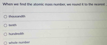 When we find the atomic mass number, we round it to the nearest
thousandth
tenth
hundredth
whole number