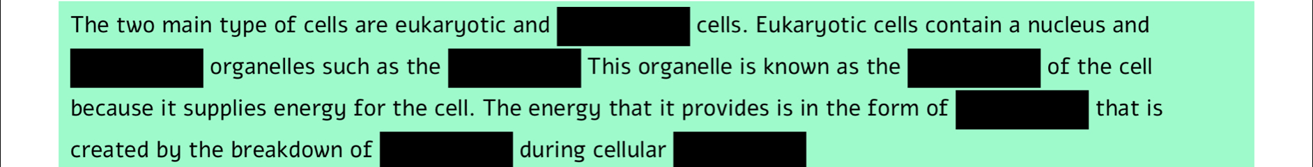 The two main type of cells are eukaryotic and cells. Eukaryotic cells contain a nucleus and 
organelles such as the This organelle is known as the of the cell 
because it supplies energy for the cell. The energy that it provides is in the form of that is 
created by the breakdown of during cellular