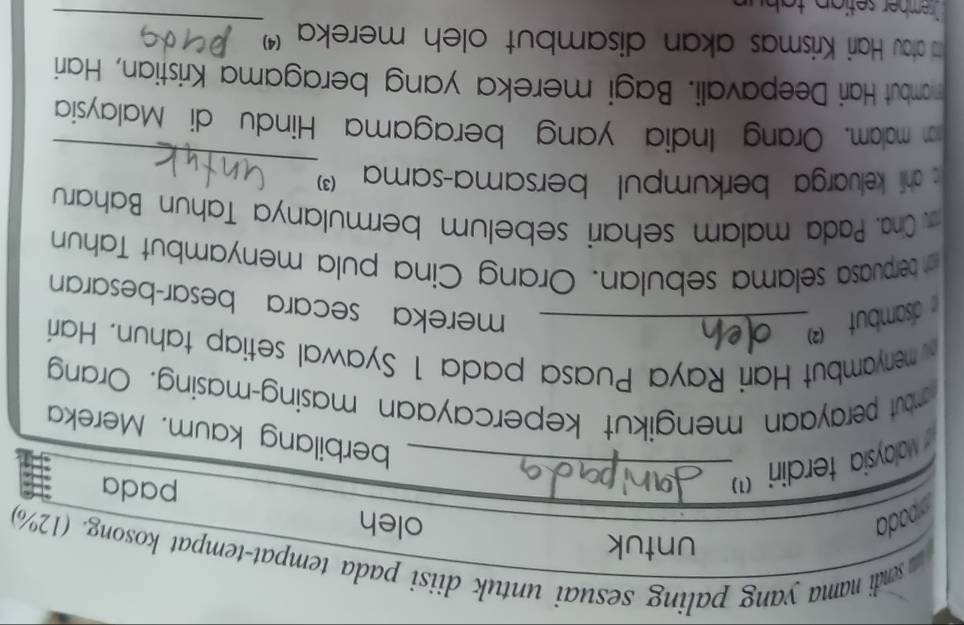 sendi nama yang paling sesuai untuk diisi pada tempat-tempat kosong. (12%) 
ada 
untuk oleh 
valaysia terdiri ')_ 
pada 
berbilang kaum. Mereka 
mbut perayaan mengikut kepercayaan masing-masing. Orang 
menyambut Hari Raya Puasa pada 1 Syawal setiap tahun. Hari 
dsambut _ 
mereka secara besar-besaran 
n berpuasa selama sebulan. Orang Cina pula menyambut Tahun 
Cra. Pada malam sehari sebelum bermulanya Tahun Baharu 
_ 
s ahli keluarga berkumpul bersama-sama (3) 
an malam. Orang India yang beragama Hindu di Malaysia 
mambut Hari Deepavali. Bagi mereka yang beragama Kristian, Hari 
_ 
td atau Hari Krismas akan disambut oleh mereka '' 
sember setian tah u n