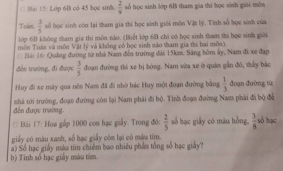 Lớp 6B có 45 học sinh.  2/9  số học sinh lớp 6B tham gia thi học sinh giỏi môn 
Toán,  3/5  số học sinh còn lại tham gia thi học sinh giói môn Vật lý. Tính số học sinh của 
lớp 6B không tham gia thi môn nào. (Biết lớp 6B chỉ có học sinh tham thi học sinh giới 
môn Toán và môn Vật lý và không có học sinh nào tham gia thi hai môn). 
Bải 16: Quãng đường từ nhà Nam đến trường dài 15km. Sáng hôm ẩy, Nam đi xe đạp 
đến trường, đi được  3/5  đoạn đường thi xe bị hỏng. Nam sửa xe ở quán gần đó, thầy bác 
Huy đi xe máy qua nên Nam đã đi nhờ bác Huy một đoạn đường bằng  1/3  đoạn đường từ 
tnhà tới trường, đoạn đường còn lại Nam phải đi bộ. Tính đoạn đường Nam phải đi bộ đề 
đến được trường. 
Bải 17: Hoa gấp 1000 con hạc giấy. Trong đó:  2/5  số hạc giấy có màu hồng,  3/8  số hạc 
giấy có màu xanh, số hạc giấy còn lại có màu tím. 
a) Số hạc giấy màu tím chiếm bao nhiêu phần tồng số hạc giấy? 
b) Tính số hạc giầy màu tím.