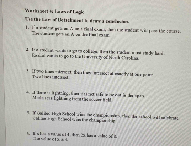 Worksheet 4: Laws of Logic 
Use the Law of Detachment to draw a conclusion. 
1. If a student gets an A on a final exam, then the student will pass the course. 
The student gets an A on the final exam. 
2. If a student wants to go to college, then the student must study hard. 
Rashid wants to go to the University of North Carolina. 
3. If two lines intersect, then they intersect at exactly at one point. 
Two lines intersect. 
4. If there is lightning, then it is not safe to be out in the open. 
Marla sees lightning from the soccer field. 
5. If Galileo High School wins the championship, then the school will celebrate. 
Galileo High School wins the championship. 
6. If x has a value of 4, then 2x has a value of 8. 
The value of x is 4.