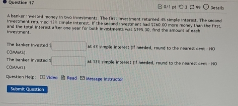 □ 0/1 pt つ 3 $ 99 Details 
A banker invested money in two investments. The first investment returned 4% simple interest. The second 
investment returned 13% simple interest. If the second investment had $260.00 more money than the first, 
investment and the total interest after one year for both investments was $195.30, find the amount of each 
The banker invested $ □ □ at 4% simple interest (if needed, round to the nearest cent - NO 
COMMAS). 
The banker invested $ :□ at 13% simple interest (if needed, round to the nearest cent - NO 
COMMAS). 
Question Help: Video Read G Message instructor 
Submit Question