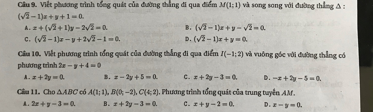 Viết phương trình tổng quát của đường thẳng đi qua điểm M(1;1) và song song với đường thẳng △ :
(sqrt(2)-1)x+y+1=0.
A. x+(sqrt(2)+1)y-2sqrt(2)=0. B. (sqrt(2)-1)x+y-sqrt(2)=0.
C. (sqrt(2)-1)x-y+2sqrt(2)-1=0. D. (sqrt(2)-1)x+y=0. 
Câu 10. Viết phương trình tổng quát của đường thẳng đi qua điểm I(-1;2) và vuông góc với đường thẳng có
phương trình 2x-y+4=0
A. x+2y=0. B. x-2y+5=0. C. x+2y-3=0. D. -x+2y-5=0. 
Câu 11. Cho △ ABC có A(1;1), B(0;-2), C(4;2). Phương trình tổng quát của trung tuyến AM.
A. 2x+y-3=0. B. x+2y-3=0. C. x+y-2=0. D. x-y=0.