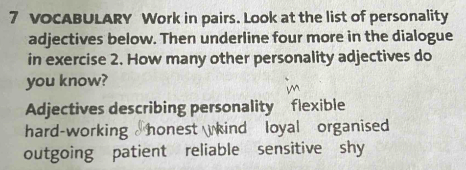 VOCABULARY Work in pairs. Look at the list of personality 
adjectives below. Then underline four more in the dialogue 
in exercise 2. How many other personality adjectives do 
you know? 
Adjectives describing personality flexible 
hard-working honest kind loyal organised 
outgoing patient reliable sensitive shy