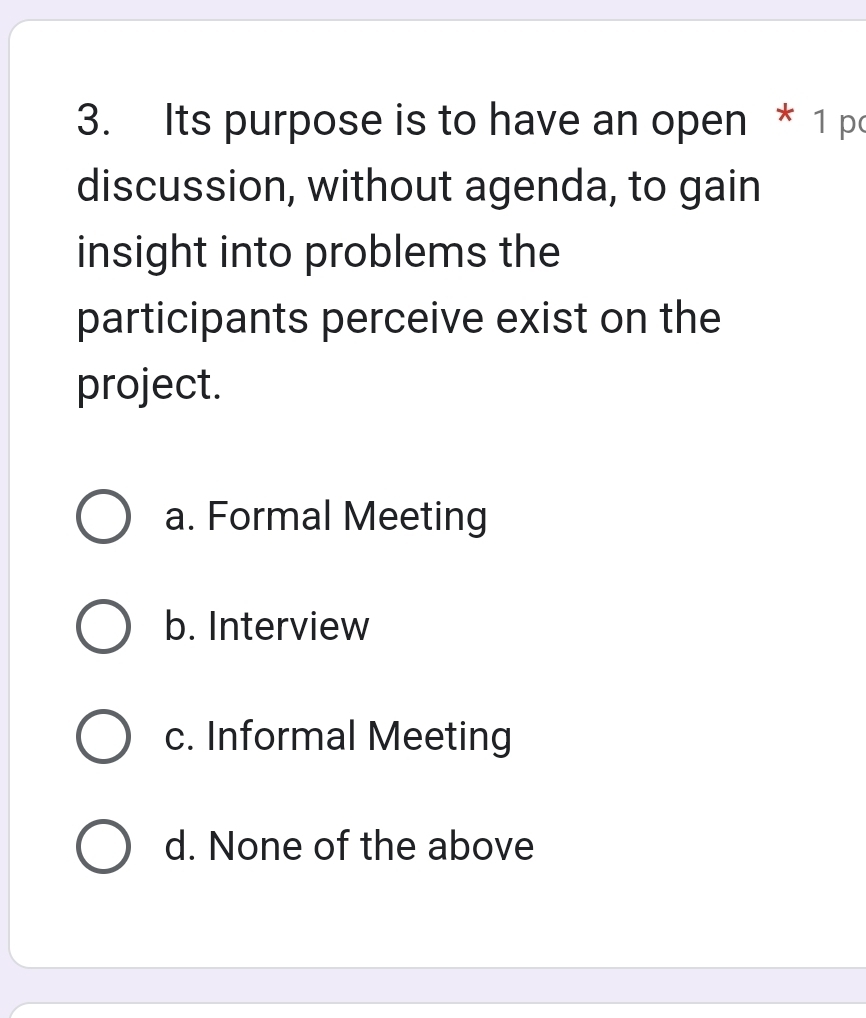 Its purpose is to have an open * 1 p
discussion, without agenda, to gain
insight into problems the
participants perceive exist on the
project.
a. Formal Meeting
b. Interview
c. Informal Meeting
d. None of the above