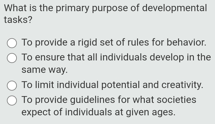 What is the primary purpose of developmental
tasks?
To provide a rigid set of rules for behavior.
To ensure that all individuals develop in the
same way.
To limit individual potential and creativity.
To provide guidelines for what societies
expect of individuals at given ages.