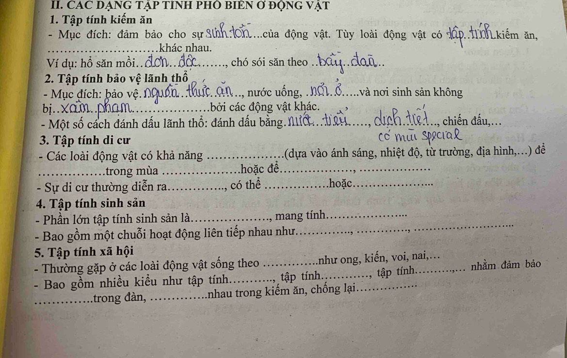 CAC DẠNG TẠP TINH PHO BIEN Ơ ĐQNG VẠT 
1. Tập tính kiếm ăn 
- Mục đích: đảm bảo cho sự Sinh đ ủa động vật. Tùy loài động vật có _D T kiếm ăn, 
_khác nhau. 
Ví dụ: hồ săn mồi..Ô_ chó sói săn theo_ 
2. Tập tính bảo vệ lãnh thổ 
- Mục đích: þảo vệ. 1 :.., nước uống, .._ nvà nơi sinh sản không 
bị..Xam.. cởi các động vật khác. 
- Một số cách đánh dấu lãnh thổ: đánh dấu bằng. Nc_ _., chiến đấu,... 
3. Tập tính di cư 
- Các loài động vật có khả năng _(dựa vào ánh sáng, nhiệt độ, từ trường, địa hình,...) để 
_trong mùa _hoặc để_ 
- Sự di cư thường diễn ra_ _hoặc_ 
, có thể 
4. Tập tính sinh sản 
- Phần lớn tập tính sinh sản là._ 
, mang tính._ 
- Bao gồm một chuỗi hoạt động liên tiếp nhau như. 
_ 
5. Tập tính xã hội 
- Thường gặp ở các loài động vật sống theo _như ong, kiến, voi, nai,… 
- Bao gồm nhiều kiểu như tập tính._ tập tính._ _.., tập tính._ 
nhằm đảm bảo 
_trong đàn, _Inhau trong kiếm ăn, chống lại